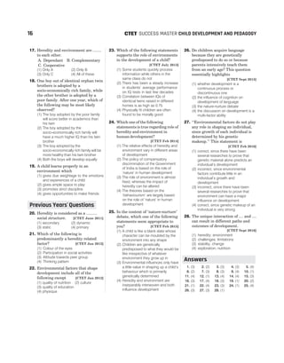 17. Heredity and environment are ........
to each other.
A. Dependant B. Complementary
C. Cooperative
(1) Only A (2) Only B
(3) Only C (4) All of these
18. One boy out of identical orphan twin
brothers is adopted by a
socio-economically rich family, while
the other brother is adopted by a
poor family. After one year, which of
the following may be most likely
observed?
(1) The boy adopted by the poor family
will score better in academics than
his twin
(2) The boy adopted by the
socio-economically rich family will
have a much higher IQ than his twin
brother
(3) The boy adopted by the
socio-economically rich family will be
more healthy than his twin brother
(4) Both the boys will develop equally
19. A child learns properly in an
environment which
(1) gives due weightage to the emotions
and experiences of a child
(2) gives ample space to play
(3) promotes strict discipline
(4) gives opportunities to make friends
20. Heredity is considered as a ..........
social structure. [CTET June 2011]
(1) secondary (2) dynamic
(3) static (4) primary
21. Which of the following is
predominantly a heredity related
factor? [CTET Jan 2012]
(1) Colour of the eyes
(2) Participation in social activities
(3) Attitude towards peer group
(4) Thinking pattern
22. Environmental factors that shape
development include all of the
following except [CTET Jan 2012]
(1) quality of nutrition (2) culture
(3) quality of education
(4) physique
23. Which of the following statements
supports the role of environments
in the development of a child?
[CTET July 2013]
(1) Some students quickly process
information while others in the
same class do not
(2) There has been a steady increase
in students’ average performance
on IQ tests in last few decades
(3) Correlation between IQs of
identical twins raised in different
homes is as high as 0.75
(4) Physically fit children are often
found to be morally good
24. Which one of the following
statements is true regarding role of
heredity and environment in
human development?
[CTET Feb 2014]
(1) The relative effects of heredity and
environment vary in different areas
of development
(2) The policy of compensatory
discrimination of the Government
of India is based on the role of
‘nature’ in human development
(3) The role of environment is almost
fixed, whereas the impact of
heredity can be altered
(4) The theories based on the
‘behaviourism’ are largely based
on the role of ‘nature’ in human
development
25. In the context of ‘nature-nurture’
debate, which one of the following
statements seem appropriate to
you? [CTET Feb 2015]
(1) A child is like a blank slate whose
character can be moulded by the
environment into any shape
(2) Children are genetically
predisposed to what they would be
like irrespective of whatever
environment they grow up in
(3) Environmental influences only have
a little value in shaping up a child’s
behaviour which is primarily
genetically determined
(4) Heredity and environment are
inseparably interwoven and both
influence development
26. Do children acquire language
because they are genetically
predisposed to do so or because
parents intensively teach them
from an early age? This question
essentially highlights
[CTET Sept 2015]
(1) whether development is a
continuous process or
discontinuous one
(2) the influence of cognition on
development of language
(3) the nature-nurture debate
(4) the discussion on development is a
multi-factor ability
27. ‘‘Environmental factors do not play
any role in shaping an individual,
since growth of each individual is
determined by his genetic
makeup.’’ This statement is
[CTET Feb 2016]
(1) correct, since there have been
several researches to prove that
genetic material alone predicts an
individual’s development
(2) incorrect, since environmental
factors contribute little in an
individual’s growth and
development
(3) incorrect, since there have been
several researches to prove that
environment can have a major
influence on development
(4) correct, since genetic makeup of an
individual is very strong
28. The unique interaction of .... and ....
can result in different paths and
outcomes of development.
[CTET Sept 2016]
(1) heredity; environment
(2) challenges; limitations
(3) stability; change
(4) exploration; nutrition
1. (3) 2. (2) 3. (3) 4. (3) 5. (4)
6. (2) 7. (3) 8. (3) 9. (4) 10. (1)
11. (4) 12. (1) 13. (4) 14. (4) 15. (3)
16. (3) 17. (4) 18. (3) 19. (1) 20. (2)
21. (1) 22. (4) 23. (3) 24. (1) 25. (4)
26. (3) 27. (3) 28. (1)
16 SUCCESS MASTER CHILD DEVELOPMENT AND PEDAGOGY
CTET
Previous Years Questions
’
Answers
 