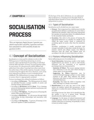 4.1 Concept of Socialisation
Socialisation is a term used by scholars to refer to the
lifelong process of inheriting and passing on norms,
customs, values and ideologies by providing an individual
with the skills and habits necessary for participating within
its own society. It is the process by which children and
adults learn from others. Learning from others starts from
the earliest days of life and the majority of people continue
social learning throughout their lives. However, some of the
most important socialisation occurs in infanthood and
childhood. The child performs its unique and effective role
in society when it is appropriately socialised.
Various sociologists have defined socialisation as follows
˜ According to JJ Macionis, “The lifelong process by which
an individual becomes a proper member of society and
develops human characterisitics”.
˜ According to PB Horton and CL Hunt, “It is a learning
process in which groups interact and learn social norms, also
developing themselves”.
˜ According to WF Ogburn, “It is the process of learning the
norms of the group and society”.
˜ According to RM Mclver, “It is the process through which
social beings develop relationships and association with
each other”.
˜ According to ES Bogardus, “A process of learning to live
and work together is called socialisation”.
On the basis of the above definitions, we can understand
that socialisation is a learning process through which an
individual adjusts himself in society and fine tunes his role
and position in society.
4.1.1 Types of Socialisation
Socialisation can be divided into two major types
1. Primary This is important for a child because it sets the
groundwork for all future socialisation. It occurs when a
child learns the attitudes, values and actions appropriate
for a member of a particular culture. It is influenced most
by the immediate family and friends.
2. Secondary This refers to the process of learning the
appropriate behaviour as a member of a smaller group
within the larger society which is reinforced by
socialising agents of society other than the immediate
family.
Secondary socialisation is usually associated with
teenagers and adults. It takes place outside the home. For
instance, schools and colleges require very different
behaviour from the home and children must act
according to the rules of school when they are there.
4.1.2 Factors Influencing Socialisation
Factor influencing process of socialisation are
1. Social Interaction Interacting socially in the family,
neighbourhood and schools, as well as with friends,
classmates and the community is an organised
psychological process characterised by
— Imitation of Others This means copying someone
else’s behaviour in our own style which develops a
unique aspect of our personality.
— Suggestion by Others Suggestions may be
conveyed through language, pictures or some similar
medium to the child. They influence the child’s
behaviour with others as well as its own private and
individual behaviour.
— Sympathy This helps the child to empathise with
other and helps it to initiate conversation.
2. Identification In its early age, most of the child’s
actions are random, natural and unconscious. As the
child grows, it realises the nature of things which satisfy
its needs.
Such things become the object of its identification like
the mother, a toy or a picture book. Through
identification the child becomes sociable.
3. Language It is the means of cultural transmission and
social interaction. At first, the child utters some random
syllables which have no meaning, but gradually it comes
to learn its mother-tongue.
SOCIALISATION
PROCESS
CHAPTER 4
This is an important chapter because 1 question was
asked in each of 2011 and 2014, 3 questions each have
been asked from it in 2013 and 2016, besides two
questions in 2015.
 