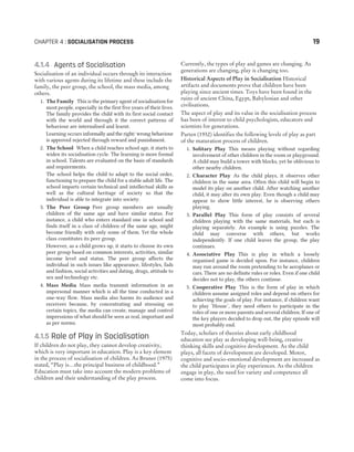 4.1.4 Agents of Socialisation
Socialisation of an individual occurs through its interaction
with various agents during its lifetime and these include the
family, the peer group, the school, the mass media, among
others.
1. The Family This is the primary agent of socialisation for
most people, especially in the first five years of their lives.
The family provides the child with its first social contact
with the world and through it the correct patterns of
behaviour are internalised and learnt.
Learning occurs informally and the right/ wrong behaviour
is approved rejected through reward and punishment.
2. The School When a child reaches school age, it starts to
widen its socialisation cycle. The learning is more formal
in school. Talents are evaluated on the basis of standards
and requirements.
The school helps the child to adapt to the social order,
functioning to prepare the child for a stable adult life. The
school imparts certain technical and intellectual skills as
well as the cultural heritage of society so that the
individual is able to integrate into society.
3. The Peer Group Peer group members are usually
children of the same age and have similar status. For
instance, a child who enters standard one in school and
finds itself in a class of children of the same age, might
become friendly with only some of them. Yet the whole
class constitutes its peer group.
However, as a child grows up, it starts to choose its own
peer group based on common interests, activities, similar
income level and status. The peer group affects the
individual in such issues like appearance, lifestyles, fads
and fashion, social activities and dating, drugs, attitude to
sex and technology etc.
4. Mass Media Mass media transmit information in an
impersonal manner which is all the time conducted in a
one-way flow. Mass media also harms its audience and
receivers because, by concentrating and stressing on
certain topics, the media can create, manage and control
impressions of what should be seen as real, important and
as per norms.
4.1.5 Role of Play in Socialisation
If children do not play, they cannot develop creativity,
which is very important in education. Play is a key element
in the process of socialisation of children. As Bruner (1975)
stated, “Play is…the principal business of childhood.”
Education must take into account the modern problems of
children and their understanding of the play process.
Currently, the types of play and games are changing. As
generations are changing, play is changing too.
Historical Aspects of Play in Socialisation Historical
artifacts and documents prove that children have been
playing since ancient times. Toys have been found in the
ruins of ancient China, Egypt, Babylonian and other
civilisations.
The aspect of play and its value in the socialisation process
has been of interest to child psychologists, educators and
scientists for generations.
Parten (1932) identifies the following levels of play as part
of the maturation process of children.
1. Solitary Play This means playing without regarding
involvement of other children in the room or playground.
A child may build a tower with blocks, yet be oblivious to
other nearby children.
2. Character Play As the child plays, it observes other
children in the same area. Often this child will begin to
model its play on another child. After watching another
child, it may alter its own play. Even though a child may
appear to show little interest, he is observing others
playing.
3. Parallel Play This form of play consists of several
children playing with the same materials, but each is
playing separately. An example is using puzzles. The
child may converse with others, but works
independently. If one child leaves the group, the play
continues.
4. Associative Play This is play in which a loosely
organised game is decided upon. For instance, children
may run around the room pretending to be aeroplanes or
cars. There are no definite rules or roles. Even if one child
decides not to play, the others continue.
5. Cooperative Play This is the form of play in which
children assume assigned roles and depend on others for
achieving the goals of play. For instance, if children want
to play ‘House’, they need others to participate in the
roles of one or more parents and several children. If one of
the key players decided to drop out, the play episode will
most probably end.
Today, scholars of theories about early childhood
education see play as developing well-being, creative
thinking skills and cognitive development. As the child
plays, all facets of development are developed. Motor,
cognitive and socio-emotional development are increased as
the child participates in play experiences. As the children
engage in play, the need for variety and competence all
come into focus.
CHAPTER 4 : SOCIALISATION PROCESS 19
 