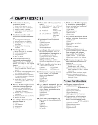 1. In the context of education,
socialisation means
(1) always following social norms
(2) creating one’s own social norms
(3) respecting elders in society
(4) adapting and adjusting to social
environment
2. Socialisation includes social
integration, culture transmission
and
(1) providing emotional support
(2) adiscouragement of rebellion
(3) development of the individual’s
personality
(4) fitting individual into society
forcefully
3. Peer Groups refers to
(1) people of roughly the same age
(2) friends, buddies, pals
(3) family members
(4) All of the above
4. In the progressive model of
education as implemented by
CBSE, socialisation of children is
done in such a way so as to expect
them to
(1) give up time-consuming social
habits and learn how to score good
grades
(2) be an active participant in the group
work and learn social skills
(3) prepare themselves to conform to
the rules and regulations of society
without questioning
(4) accept what they are offered by the
school irrespective of their social
background
5. Which of the following discoveries
tell us that children’s play was
known even in ancient times?
(1) Toys found in ancient ruins of the
Indus Valley Civilisation
(2) Mention of toys in ancient Greek
inscriptions
(3) Historical artifacts and documents
(4) None of the above
6. The feeling of shame and pride
develops in stage of
(1) infancy
(2) early childhood
(3) adolescence
(4) adulthood
7. Which of the following is a correct
match?
(1) Middle Adulthood : Trust vs Mistrust
(2) Adolescence : Intimacy vs
Isolation
(3) Pre-School : Identity vs Role
confusion
(4) Early Childhood : Autonomy vs
Shame and
doubt
8. Intimate and close friendship is
shown in
(1) early childhood
(2) late childhood
(3) adolescence
(4) young adulthood
9. According to Erikson, in which of
the following stages in life is an
individual able to start assisting in
the socialisation of others?
(1) Stage of industry vs inferiority
(2) Stage of identity vs role
(3) Stage of intimacy vs isolation
(4) Stage of generativity vs stagnation
10. What is regarded as the first age of
socialisation in school?
(1) Infancy (2) Childhood
(3) Adulthood (4) Adolescence
11. Development of language starts in
which stage of Erik Erikson’s
theory of development?
(1) Stage one
(2) Stage two
(3) Stage three
(4) Stage four
12. A 13 years old boy quarrels with his
elders in most matters and always
tries to prove himself right. In
which stage of development is he?
(1) Early childhood
(2) Childhood
(3) Adolescence
(4) Youth
13. Which one of the following is the
first source for the socialisation for
a child?
(1) Family
(2) School
(3) Peer group
(4) Temple
14. Which one of the following agents
of socialisation is specialised to
impart technical and intellectual
skills to the child?
(1) The family
(2) The peer group
(3) Mass media
(4) The school
15. What nature of classroom should
we have to increase the process of
socialisation?
(1) Strict
(2) Loving and sympathetic
(3) Normal
(4) None of the above
16. Children’s attitudes towards
persons of ethnic groups different
from them are most strongly
influenced by the attitudes of
(1) their parents (2) their peers
(3) the mass media(4) their siblings
17. The meaning of cooperative play,
when referred to socialisation of
children, is
(1) playing without regarding
involvement of other children
(2) several children playing with the
same materials, but each is playing
separately
(3) playing loosely organised games
(4) assuming assigned roles and
depending on others for achieving
the goals of play
18. The most intense and crucial
socialisation takes place
[CTET June 2011]
(1) during adolescence
(2) during early childhood
(3) during adulthood
(4) throughout the life of a person
19. Students observe fashion shows
and try to imitate models. This
kind of imitation may be called
[CTET July 2013]
(1) primary simulation
(2) secondary simulation
(3) social learning
(4) generalisation
20 SUCCESS MASTER CHILD DEVELOPMENT AND PEDAGOGY
CTET
CHAPTER EXERCISE
Previous Years Questions
’
 
