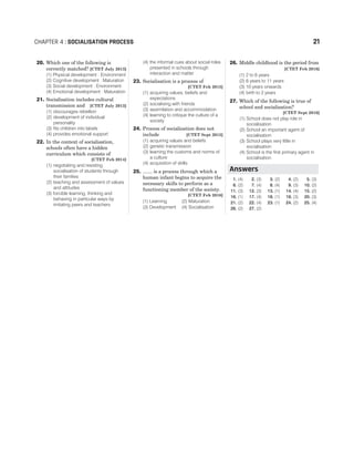 20. Which one of the following is
correctly matched? [CTET July 2013]
(1) Physical development : Environment
(2) Cognitive development : Maturation
(3) Social development : Environment
(4) Emotional development : Maturation
21. Socialisation includes cultural
transmission and [CTET July 2013]
(1) discourages rebellion
(2) development of individual
personality
(3) fits children into labels
(4) provides emotional support
22. In the context of socialisation,
schools often have a hidden
curriculum which consists of
[CTET Feb 2014]
(1) negotiating and resisting
socialisation of students through
their families
(2) teaching and assessment of values
and attitudes
(3) forcible learning, thinking and
behaving in particular ways by
imitating peers and teachers
(4) the informal cues about social roles
presented in schools through
interaction and matter
23. Socialisation is a process of
[CTET Feb 2015]
(1) acquiring values, beliefs and
expectations
(2) socialising with friends
(3) assimilation and accommodation
(4) learning to critique the culture of a
society
24. Process of socialisation does not
include [CTET Sept 2015]
(1) acquiring values and beliefs
(2) genetic transmission
(3) learning the customs and norms of
a culture
(4) acquisition of skills
25. ....... is a process through which a
human infant begins to acquire the
necessary skills to perform as a
functioning member of the society.
[CTET Feb 2016]
(1) Learning (2) Maturation
(3) Development (4) Socialisation
26. Middle childhood is the period from
[CTET Feb 2016]
(1) 2 to 6 years
(2) 6 years to 11 years
(3) 10 years onwards
(4) birth to 2 years
27. Which of the following is true of
school and socialisation?
[CTET Sept 2016]
(1) School does not play role in
socialisation
(2) School an important agent of
socialisation
(3) School plays very little in
socialisation
(4) School is the first primary agent in
socialisation
1. (4) 2. (3) 3. (2) 4. (2) 5. (3)
6. (2) 7. (4) 8. (4) 9. (3) 10. (2)
11. (3) 12. (3) 13. (1) 14. (4) 15. (2)
16. (1) 17. (4) 18. (1) 19. (3) 20. (3)
21. (2) 22. (4) 23. (1) 24. (2) 25. (4)
26. (2) 27. (2)
CHAPTER 4 : SOCIALISATION PROCESS 21
Answers
 