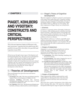 All persons go through various stages of development and
learning during their lives. The major areas of development
are cognitive (obtaining knowledge through thoughts,
experience and the senses), moral (concerned with
principles of right and wrong behaviour) and socio-cultural
(relating to the arts, customs and institutions of society). To
understand these developments, psychologists and
educationists have described the various stages of
development in their theories.
5.1 Theories of Development
Three psychologists have given the most well-known
theories. They are
1. Jean Piaget (1896-1980) This Swiss psychologist stated his
cognitive theory of development of children in 1936.
2. Lawrence Kohlberg (1927-1987) This American
developmental psychologist stated his theory of moral
development of children in 1958.
3. Lev Vygotsky (1896-1934) This Russian psychologist gave
his theory of human cultural and bio-social development.
5.1.1 Piaget’s Theory of Cognitive
Development
The term ‘cognitive’ is related to a person’s consciousness
of his mind, which makes him active. Cognition includes
activities like reasoning and thinking. Piaget observed the
intellectual abilities of children and adolescents, finding
that children think in a different way from adults. The
three components of Piaget’s theory are as listed below
1. Schemas
A schema is a systematic pattern of thought or behaviour.
For instance, while solving a puzzle or problem involving
logical reasoning, a child will organise its knowledge and
past experience with its thinking to solve it. The ideas that
occur to the child during the process of solving the
problem are known as schemas.
Piaget defined a schema as a “cohesive, repeatable action
sequence possessing component actions that are tightly
interconnected and governed by a core meaning”. He said
that a schema helps the child to understand any situation
and respond to it.
2. Stages of Adaptation
Adaptation is a process of getting familiarised with the
world. The stages of adaptation are the stages of
intellectual development which occur due to this
adaptation process. These stages are as follows
(i) Assimilation This means absorbing something into
the present schemas.
(ii) Accommodation This means changing the ways of
thinking and actions for managing objects.
(iii) Equilibration/Disequilibration Equilibration takes
place when a child’s schemas can deal successfully with
the present information given through assimilation.
This provides motivation for the child’s development.
However, a disequilibration occurs if new information
cannot be dealt with successfully with the existing
schemas. Such a new situation will cause
disequilibrium.
3. Stages of Development
Piaget suggested that children understand the world
around them by adjusting their ideas when they find
differences between what they know and what they
discover.
This means that cognitive development of the child comes
before learning takes place. He stated that children go
through the following four stages of cognitive development
PIAGET, KOHLBERG
AND VYGOTSKY:
CONSTRUCTS AND
CRITICAL
PERSPECTIVES
CHAPTER 5
This is the most important chapter of all because in the
most recent years, 1 question each was asked in year 2011
and 2013; 6 in year 2012; 10 in 2014; 11 in year 2015 and
9 questions in year 2016.
 