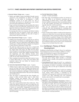 (i) Sensori-Motor Stage (birth – 2 years)
˜ Infants and toddlers acquire knowledge through sensory
experiences and manipulation of objects, not through
thinking. At this point in development, a child’s
intelligence consists of its basic motor (i.e. due to
movement) and sensory (i.e. through eyes, ears, mouth,
nose and touch) explorations of the world.
˜ Piaget said that developing the understanding that objects
continue to exist even when they cannot be seen, was an
important element at this point of development of a child.
This concept is called ‘object permanence’.
˜ By learning that objects are separate and distinct entities
and that they have an existence of their own outside of
individual perception, children are then able to begin to
attach names and words to objects.
(ii) Pre-Operational Stage (2 years – 7 years)
˜ Children learn through pretence and play but are still not
logical thinkers. For instance, an adult might take a lump of
clay, divide it into two equal pieces with different shapes
and then give a child at this stage of cognitive development
a choice between which piece to play with.
˜ The adult has rolled one piece of clay into a compact ball
while the other is flattened into the shape of a chapati. Since
the chapati shape looks larger, the child will most likely
choose that piece, even though the two pieces are exactly the
same overall size. In this stage, children remember objects
and happenings and their thinking becomes more
imaginative and centred on themselves. Concepts formed are
crude, but not easily changed afterwards.
˜ Their vocabulary increases from about 200 words at 2 years
to about 2000 words at 7 years. They also believe that
inanimate objects like toys (dolls, for instance) have
feelings and emotions.
(iii) Concrete Operational Stage (7 years – 11 years)
˜ Children begin to think more logically, but their thinking
may be very rigid. They tend to struggle with abstract and
hypothetical concepts. At this point, children also become
less centred on themselves and begin to think about how
other people might think and feel. They also start exploring
and wandering now.
˜ They also begin to understand that their thoughts are
unique to them and that others need to share their
thoughts, feelings and opinions. They start solving
mathematical problems by using, for instance, building
blocks, their fingers etc.
˜ They solve visual problems better than verbal ones. They
realise that objects remain the same even when they are
turned around or their appearance is changed. This concept
is known as ‘conservation’. Imagination of the previous
stage is replaced with actual facts. Experimentation for
learning in the previous stage is replaced by wanting to use
rules for learning.
(iv) Formal Operations Stage
(11 years – 15 years and above)
˜ This final stage of development involves an increase in
logic, the ability to use deductive reasoning and an
understanding of abstract ideas. At this point, children
become capable of seeing more than one potential solution
to the same problem and think more scientifically and
logically about the world around them.
˜ They can do mathematical calculations and think
creatively. They start introspecting (i.e. examining their
own thoughts and feelings) and thinking about their roles
in society.
˜ Piaget considered that children’s intellectual development is
a process in which they do not just add more information
and knowledge to their existing knowledge as they get older,
but that there is a qualitative change in how children think
as they gradually progress through these four stages. Thus, a
child at age seven doesn’t just have more information about
the world than he did at age two; there is also a fundamental
change in how he thinks about the world.
5.1.2 Kohlberg’s Theory of Moral
Development
Kohlberg worked further on Piaget’s theory by explaining
the development of moral reasoning in children as well as
adults. He identified six stages of moral development
grouped into three levels, which are as follows
˜ Pre-Conventional Level Stages I and II are combined to
form this level, during which morality is externally
controlled. This is usually at the primary and elementary
levels in school.
˜ Conventional Level Stages III and IV are combined to
form this level, during which morality is characterised by
an acceptance of society’s conventions concerning right
and wrong. This is at the ages of adolescence and young
adulthood.
˜ Post-Conventional Level Stages V and VI are combined
to form this level (sometimes also called the principled
level), during which morality is controlled by the
individual’s own perspective, which may be preferred over
society’s view. Thus, individuals may even sometimes
disobey rules which do not match their own principles.
The six stages are as follows
1. Obedience and Punishment Orientation Children at
this stage of moral development will follow rules to avoid
punishment by adults. The worse the punishment for the
act is, the more ‘bad’ the act is understood to be. An
instance of such behaviour is that if a child’s classmate asks
the child to avoid going to school and go playing with him.
The child asked to do this refuses to skip school because he
knows that he would get punished.
CHAPTER 5 : PIAGET, KOHLBERG AND VYGOTSKY: CONSTRUCTS AND CRITICAL PERSPECTIVES 23
 