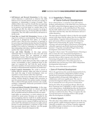 2. Self-Interest and Reward Orientation In this stage,
correct behaviour is understood as whatever the child
believes to be in its best interest, but does not consider its
reputation or relationships to groups of people. Thus,
children follow rules to get the rewards they are expecting
for obedience to rules. An instance is when a child is asked
by its parents to go from home to a nearby shop to buy
something and offer the child an incentive by giving it
some additional money (e.g. for buying toffees for itself) to
compensate. Thus, the child is motivated by self-interest to
do this work.
3. Good Boy or Good Girl Orientation Persons at this
stage try to conform to social standards. They are receptive
to approval or disapproval from others, as it reflects
society’s views. They try to be a ‘good boy’ or ‘good girl’ to
live up to these expectations because they have learned that
being regarded as ‘good’ benefits them. They may judge the
morality of an action by evaluating its consequences on
their relationships with others, which now begin to include
qualities like respect, gratitude etc.
4. Law and Order Morality At this stage, persons
understand that it is important to obey laws and social
conventions because they are important in proper
functioning of society. Thus, this goes beyond the need for
individual approval exhibited in stage three.
A central ideal or ideals often prescribe what is right and
wrong. Accountability is thus a significant factor at this
stage, as it separates the ‘bad’ from the ‘good’ persons.
Most active members of society remain at stage four, where
morality is still predominantly dictated by an outside force.
5. Social Contract Orientation The world is viewed as
holding different opinions, rights and values by persons
who reach this stage of moral development. Laws are
regarded as social contracts rather than rigid rules.
The thinking at this level is that those laws which are not
welfare oriented should be changed when necessary to
meet the greatest good for the greatest number of people.
This is achieved through majority decisions and, usually,
reaching a compromise. Democratic government is based
on such reasoning.
6. Universal Ethical Principle Orientation At this stage,
moral reasoning becomes based on abstract reasoning
using universal ethical principles. Laws are valid only if
they are justified and may be disobeyed if they are unjust.
Legal rights are unnecessary, as social contracts are not
essential for moral action. Decisions are reached by the
person imagining what he would do in another person’s
place if he believed what that other person believed. In this
way, any action is never a means to fulfil an end, but is an
end in itself. The individual acts because it is right, and not
because it avoids punishment, is expected, is legal, or has
been previously agreed upon. However, very few people
reach this stage of moral development in life.
5.1.3 Vygotsky’s Theory
of Socio-Cultural Development
Socio-cultural theory, as stated by Cole, John-Steiner,
Scribner and Souberman, is the belief that every function in
the child’s cultural development appears twice: first, on the
social level, and later, on the individual level. This means
that the skills children learn first are related to interactions
with others and then they take that information and use it
within themselves.
The main idea of Vygotsky’s theory is that the ways people
interact with others and the culture they live in shape their
mental abilities. Vygotsky believed that parents, relatives,
peers and society all have an important role in forming
higher levels of functioning. By saying “Learning is a
necessary and universal aspect of the process of developing
culturally organised, specifically human psychological
function.”, Vygotsky contradicted Piaget’s theory that
development comes before learning.
Vygotsky’s theory states “An essential feature of learning is
that it creates the zone of proximal development; i.e.
learning awakens a variety of internal developmental
processes that are able to operate only when the child is
interacting with people in his environment and in
cooperation with his peers. Once these processes are
internalised, they become part of the child’s independent
developmental achievement.”
Three key areas of this theory are as follows
1. Zone of Proximal Development
This is the gap between the actual developmental level of a
person, as determined by independent problem solving,
and the level of potential development as determined
through problem solving under adult guidance or in
collaboration with more capable peers. The zone of
proximal development defines those functions that have
not yet matured but are in the process of maturation.
During the 1970s, the psychologists Bruner, Wood and
Ross created the term ‘scaffolding’ to add to Vygotsky’s
socio-cultural theory. Scaffolding describes the interaction
between a child and an adult who helps the child finish a
task that it could not do alone. Thus, it recognises the role
of social interaction on learning and how other people
affect the development of children.
2. Private Speech
This takes place when children talk to themselves. By using
private speech, a child’s biological instincts are made into
culturally acceptable ways of acting. Vygotsky suggested
that children spoke to themselves as a way of guiding
themselves through an action.
24 SUCCESS MASTER CHILD DEVELOPMENT AND PEDAGOGY
CTET
 