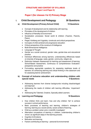STRUCTURE AND CONTENT OF SYLLABUS
(Paper I and Paper II)
Paper I (for classes I to V) Primary Stage
I. Child Development and Pedagogy 30 Questions
a) Child Development (Primary School Child) 15 Questions
 Concept of development and its relationship with learning
 Principles of the development of children
 Influence of Heredity & Environment
 Socialization processes: Social world & children (Teacher, Parents,
Peers)
 Piaget, Kohlberg and Vygotsky: constructs and critical perspectives
 Concepts of child-centered and progressive education
 Critical perspective of the construct of Intelligence
 Multi-Dimensional Intelligence
 Language & Thought
 Gender as a social construct; gender roles, gender-bias and educational
practice
 Individual differences among learners, understanding differences based
on diversity of language, caste, gender, community, religion etc.
 Distinction between Assessment for learning and assessment of learning;
School-Based Assessment, Continuous & Comprehensive Evaluation:
perspective and practice
 Formulating appropriate questions for assessing readiness levels of
learners; for enhancing learning and critical thinking in the classroom and
for assessing learner achievement.
b) Concept of Inclusive education and understanding children with
special needs 5 Questions
 Addressing learners from diverse backgrounds including disadvantaged
and deprived
 Addressing the needs of children with learning difficulties, ‘impairment’
etc.
 Addressing the Talented, Creative, Specially abled Learners
c) Learning and Pedagogy 10 Questions
 How children think and learn; how and why children ‘fail’ to achieve
success in school performance.
 Basic processes of teaching and learning; children’s strategies of
learning; learning as a social activity; social context of learning.
 Child as a problem solver and a ‘scientific investigator’
 Alternative conceptions of learning in children, understanding children’s
‘errors’ as significant steps in the learning process.
 Cognition & Emotions
 Motivation and learning
 Factors contributing to learning – personal & environmental
 