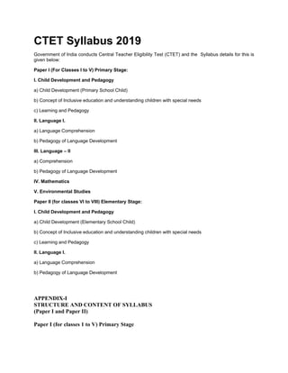 CTET Syllabus 2019
Government of India conducts Central Teacher Eligibility Test (CTET) and the Syllabus details for this is
given below:
Paper I (For Classes I to V) Primary Stage:
I. Child Development and Pedagogy
a) Child Development (Primary School Child)
b) Concept of Inclusive education and understanding children with special needs
c) Learning and Pedagogy
II. Language I.
a) Language Comprehension
b) Pedagogy of Language Development
III. Language – II
a) Comprehension
b) Pedagogy of Language Development
IV. Mathematics
V. Environmental Studies
Paper II (for classes VI to VIII) Elementary Stage:
I. Child Development and Pedagogy
a) Child Development (Elementary School Child)
b) Concept of Inclusive education and understanding children with special needs
c) Learning and Pedagogy
II. Language I.
a) Language Comprehension
b) Pedagogy of Language Development
APPENDIX-I
STRUCTURE AND CONTENT OF SYLLABUS
(Paper I and Paper II)
Paper I (for classes 1 to V) Primary Stage
 