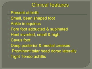  Present at birth
 Small, bean shaped foot
 Ankle in equinus
 Fore foot adducted & supinated
 Heel inverted, small & high
 Cavus foot
 Deep posterior & medial creases
 Prominent talar head dorso laterally
 Tight Tendo achillis
 