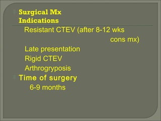  Surgical Mx
Indications
Resistant CTEV (after 8-12 wks
cons mx)
Late presentation
Rigid CTEV
Arthrogryposis
 Time of surgery
6-9 months
 