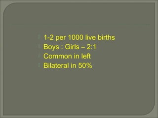  1-2 per 1000 live births
 Boys : Girls – 2:1
 Common in left
 Bilateral in 50%
 