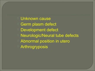  Unknown cause
 Germ plasm defect
 Development defect
 Neurologic/Neural tube defects
 Abnormal position in utero
 Arthrogryposis
 