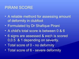 PIRANI SCORE
• A reliable methord for assessing amount
of deformity in clubfoot
• Formulated by Dr Shafique Pirani
• A child's total score is between 0 & 6
• 6 signs are assessed & each is scored
0,0.5 & 1 depending on severity.
• Total score of 0 - no deformity
• Total score of 6 - severe deformity
 