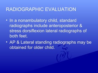 RADIOGRAPHIC EVALUATION
• In a nonambulatory child, standard
radiographs include anteroposterior &
stress dorsiflexion lateral radiographs of
both feet.
• AP & Lateral standing radiographs may be
obtained for older child.
 