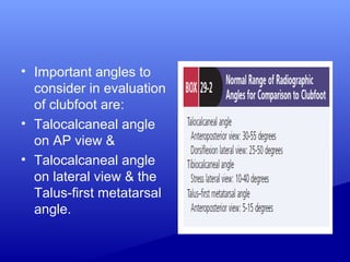• Important angles to
consider in evaluation
of clubfoot are:
• Talocalcaneal angle
on AP view &
• Talocalcaneal angle
on lateral view & the
Talus-first metatarsal
angle.
 