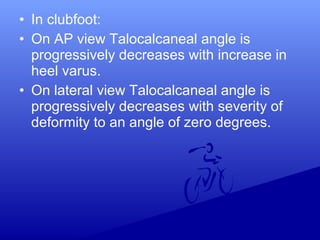 • In clubfoot:
• On AP view Talocalcaneal angle is
progressively decreases with increase in
heel varus.
• On lateral view Talocalcaneal angle is
progressively decreases with severity of
deformity to an angle of zero degrees.
 