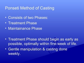 Ponseti Method of Casting
• Consists of two Phases:
• Treatment Phase
• Maintainance Phase
• Treatment Phase should begin as early as
possible, optimally within first week of life.
• Gentle manipulation & casting done
weekly.
 