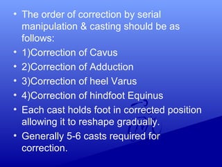 • The order of correction by serial
manipulation & casting should be as
follows:
• 1)Correction of Cavus
• 2)Correction of Adduction
• 3)Correction of heel Varus
• 4)Correction of hindfoot Equinus
• Each cast holds foot in corrected position
allowing it to reshape gradually.
• Generally 5-6 casts required for
correction.
 