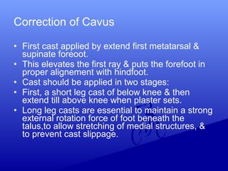 • First cast applied by extend first metatarsal &
supinate foreoot.
• This elevates the first ray & puts the forefoot in
proper alignement with hindfoot.
• Cast should be applied in two stages:
• First, a short leg cast of below knee & then
extend till above knee when plaster sets.
• Long leg casts are essential to maintain a strong
external rotation force of foot beneath the
talus,to allow stretching of medial structures, &
to prevent cast slippage.
Correction of Cavus
 