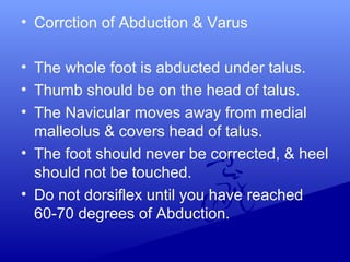 • Corrction of Abduction & Varus
• The whole foot is abducted under talus.
• Thumb should be on the head of talus.
• The Navicular moves away from medial
malleolus & covers head of talus.
• The foot should never be corrected, & heel
should not be touched.
• Do not dorsiflex until you have reached
60-70 degrees of Abduction.
 