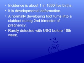 • Incidence is about 1 in 1000 live births.
• It is developmental deformation.
• A normally developing foot turns into a
clubfoot during 2nd trimester of
pregnancy.
• Rarely detected with USG before 16th
week.
 