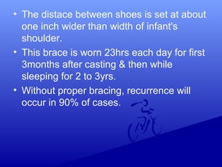 • The distace between shoes is set at about
one inch wider than width of infant's
shoulder.
• This brace is worn 23hrs each day for first
3months after casting & then while
sleeping for 2 to 3yrs.
• Without proper bracing, recurrence will
occur in 90% of cases.
 