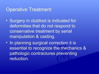 Operative Treatment
• Surgery in clubfoot is indicated for
deformities that do not respond to
conservative treatment by serial
manipulation & casting.
• In planning surgical correction it is
essential to recognize the mechanics &
pathologic contractures preventing
reduction.
 