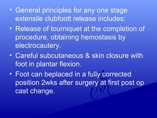 • General principles for any one stage
extensile clubfoott release includes:
• Release of tourniquet at the completion of
procedure, obtaining hemostasis by
electrocautery.
• Careful subcutaneous & skin closure with
foot in plantar flexion.
• Foot can beplaced in a fully corrected
position 2wks after surgery at first post op
cast change.
 