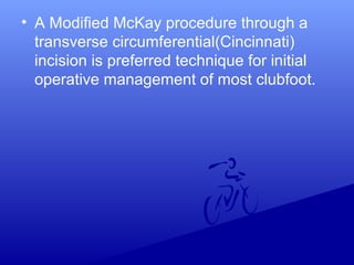 • A Modified McKay procedure through a
transverse circumferential(Cincinnati)
incision is preferred technique for initial
operative management of most clubfoot.
 