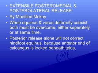 • EXTENSILE POSTEROMEDIAL &
POSTEROLATERAL RELEASE:
• By Modified Mckay
• When equinus & varus deformity coexist,
both must be overcome, either seperately
or at same time.
• Posterior release alone will not correct
hindfoot equinus, because anterior end of
calcaneus is locked beneath talus.
 