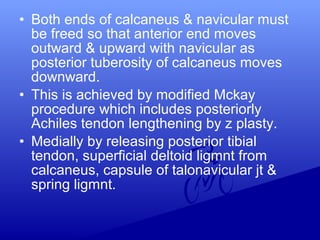 • Both ends of calcaneus & navicular must
be freed so that anterior end moves
outward & upward with navicular as
posterior tuberosity of calcaneus moves
downward.
• This is achieved by modified Mckay
procedure which includes posteriorly
Achiles tendon lengthening by z plasty.
• Medially by releasing posterior tibial
tendon, superficial deltoid ligmnt from
calcaneus, capsule of talonavicular jt &
spring ligmnt.
 