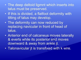 • The deep deltoid ligmnt which inserts into
talus must be preserved.
• If this is divided, a flatfoot deformity with
tilting of talus may develop.
• The deformity can now reduced by
replacing navicular in front of head of
talus.
• Anterior end of calcaneus moves laterally
& everts while its posterior end moves
downward & away from ankle jt.
• Talonavicular jt is transfixed with k wire.
 