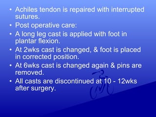 • Achiles tendon is repaired with interrupted
sutures.
• Post operative care:
• A long leg cast is applied with foot in
plantar flexion.
• At 2wks cast is changed, & foot is placed
in corrected position.
• At 6wks cast is changed again & pins are
removed.
• All casts are discontinued at 10 - 12wks
after surgery.
 