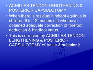 • ACHILLES TENDON LENGTHENING &
POSTERIOR CAPSULOTOMY:
• When there is residual hindfoot equinus in
children 6 to 12 months old who have
obtained adequate correction of forefoot
adduction & hindfoot varus.
• This is corrected by ACHILLES TENDON
LENGTHENING & POSTERIOR
CAPSULOTOMY of Ankle & subtalar jt.
 