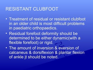 RESISTANT CLUBFOOT
• Treatment of residual or resistant clubfoot
in an older child is most difficult problems
in paediatric orthopaedics.
• Residual forefoot deformity should be
determined to be either dynamic(with a
flexible forefoot) or rigid.
• The amount of inversion & eversion of
calcaneus & dorsiflexion & plantar flexion
of ankle jt should be noted.
 