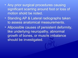 • Any prior surgical procedures causing
significant scarring around foot or loss of
motion shold be noted.
• Standing AP & Lateral radiographs taken
to assess anatomical measurements.
• Allpossible causes of persistent deformity,
like underlying neuropathy, abnormal
growth of bones, or muscle imbalance
should be investigated.
 