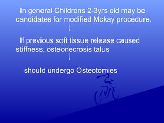 In general Childrens 2-3yrs old may be
candidates for modified Mckay procedure.
If previous soft tissue release caused
stiffness, osteonecrosis talus
should undergo Osteotomies
 