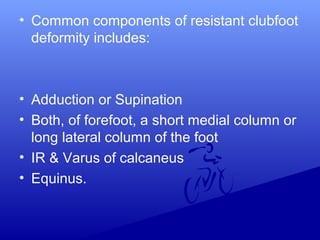 • Common components of resistant clubfoot
deformity includes:
• Adduction or Supination
• Both, of forefoot, a short medial column or
long lateral column of the foot
• IR & Varus of calcaneus
• Equinus.
 