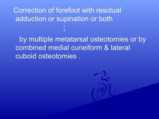 Correction of forefoot with residual
adduction or supination or both
by multiple metatarsal osteotomies or by
combined medial cuneiform & lateral
cuboid osteotomies .
 