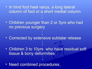 • In hind foot heel varus, a long lateral
column of foot or a short medial column
• Children younger than 2 or 3yrs who had
no previous surgery
• Corrected by extensive subtalar release
• Children 3 to 10yrs who have residual soft
tissue & bony deformities
• Need combined procedures.
 