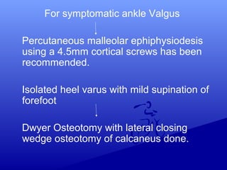 For symptomatic ankle Valgus
Percutaneous malleolar ephiphysiodesis
using a 4.5mm cortical screws has been
recommended.
Isolated heel varus with mild supination of
forefoot
Dwyer Osteotomy with lateral closing
wedge osteotomy of calcaneus done.
 