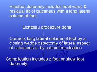 Hindfoot deformity includes heel varus &
residual IR of calcaneus with a long lateral
column of foot
Lichtblau procedure done
Corrects long lateral column of foot by a
closing wedge osteotomy of lateral aspect
of calcaneus or by cuboid enucleation
Complication includes z foot or skew foot
deformity.
 