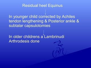 Residual heel Equinus
In younger child corrected by Achiles
tendon lengthening & Posterior ankle &
subtalar capsulotomies
In older childrens a Lambrinudi
Arthrodesis done
 