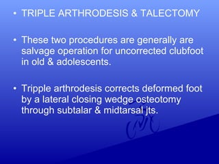 • TRIPLE ARTHRODESIS & TALECTOMY
• These two procedures are generally are
salvage operation for uncorrected clubfoot
in old & adolescents.
• Tripple arthrodesis corrects deformed foot
by a lateral closing wedge osteotomy
through subtalar & midtarsal jts.
 