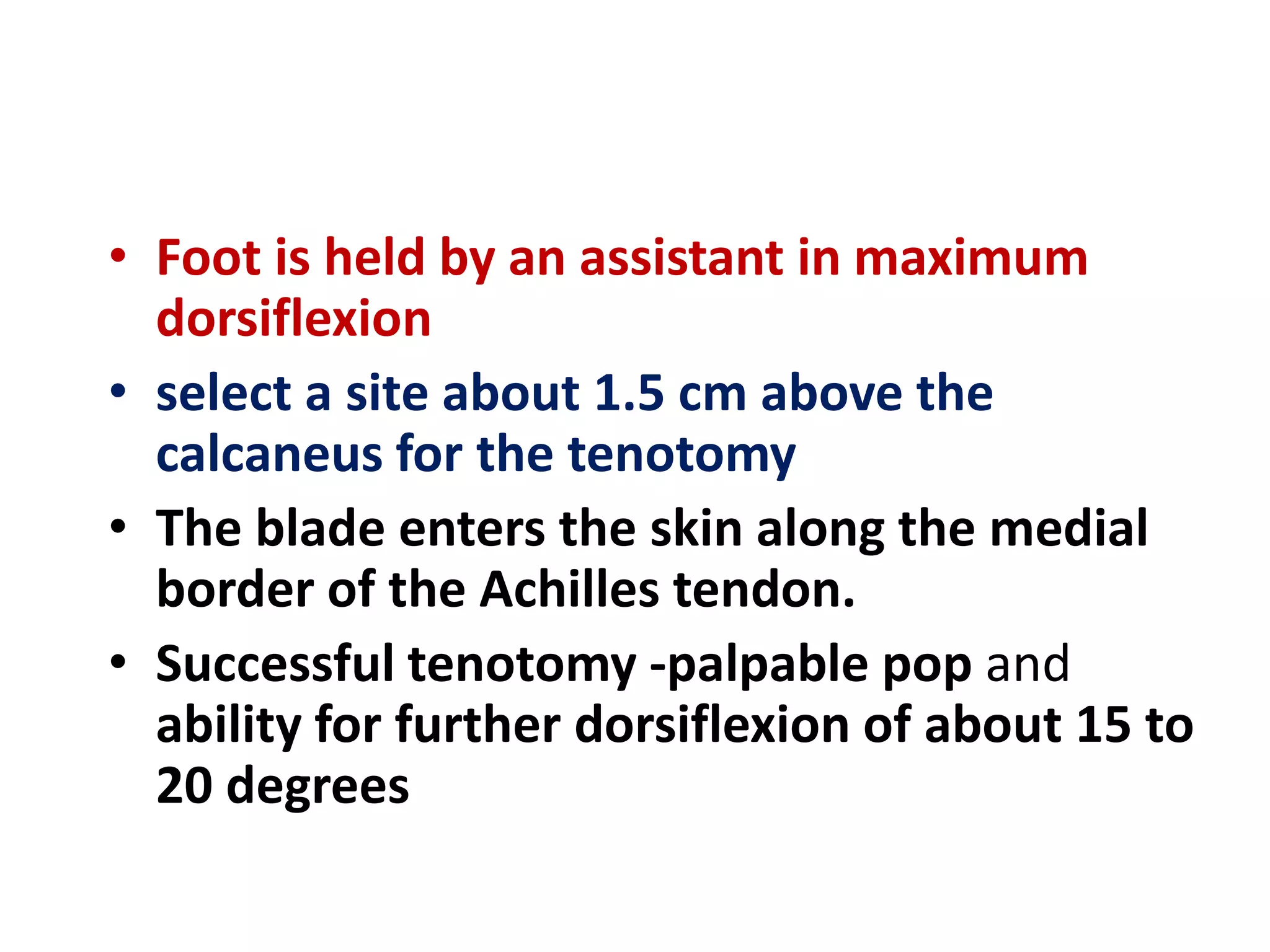 • Foot is held by an assistant in maximum
dorsiflexion
• select a site about 1.5 cm above the
calcaneus for the tenotomy
• The blade enters the skin along the medial
border of the Achilles tendon.
• Successful tenotomy -palpable pop and
ability for further dorsiflexion of about 15 to
20 degrees
 