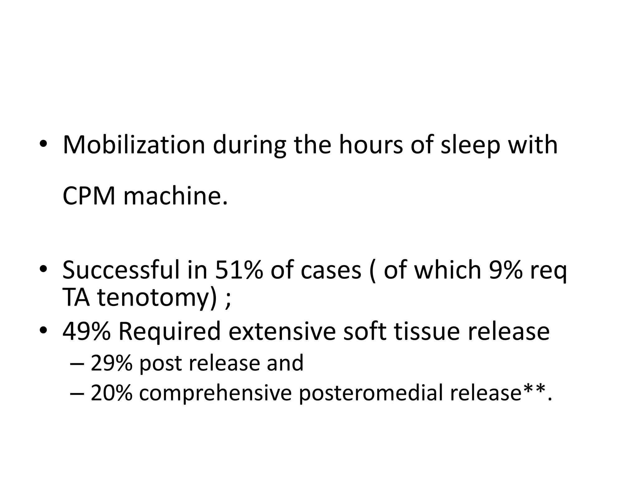 • Mobilization during the hours of sleep with
CPM machine.
• Successful in 51% of cases ( of which 9% req
TA tenotomy) ;
• 49% Required extensive soft tissue release
– 29% post release and
– 20% comprehensive posteromedial release**.
 