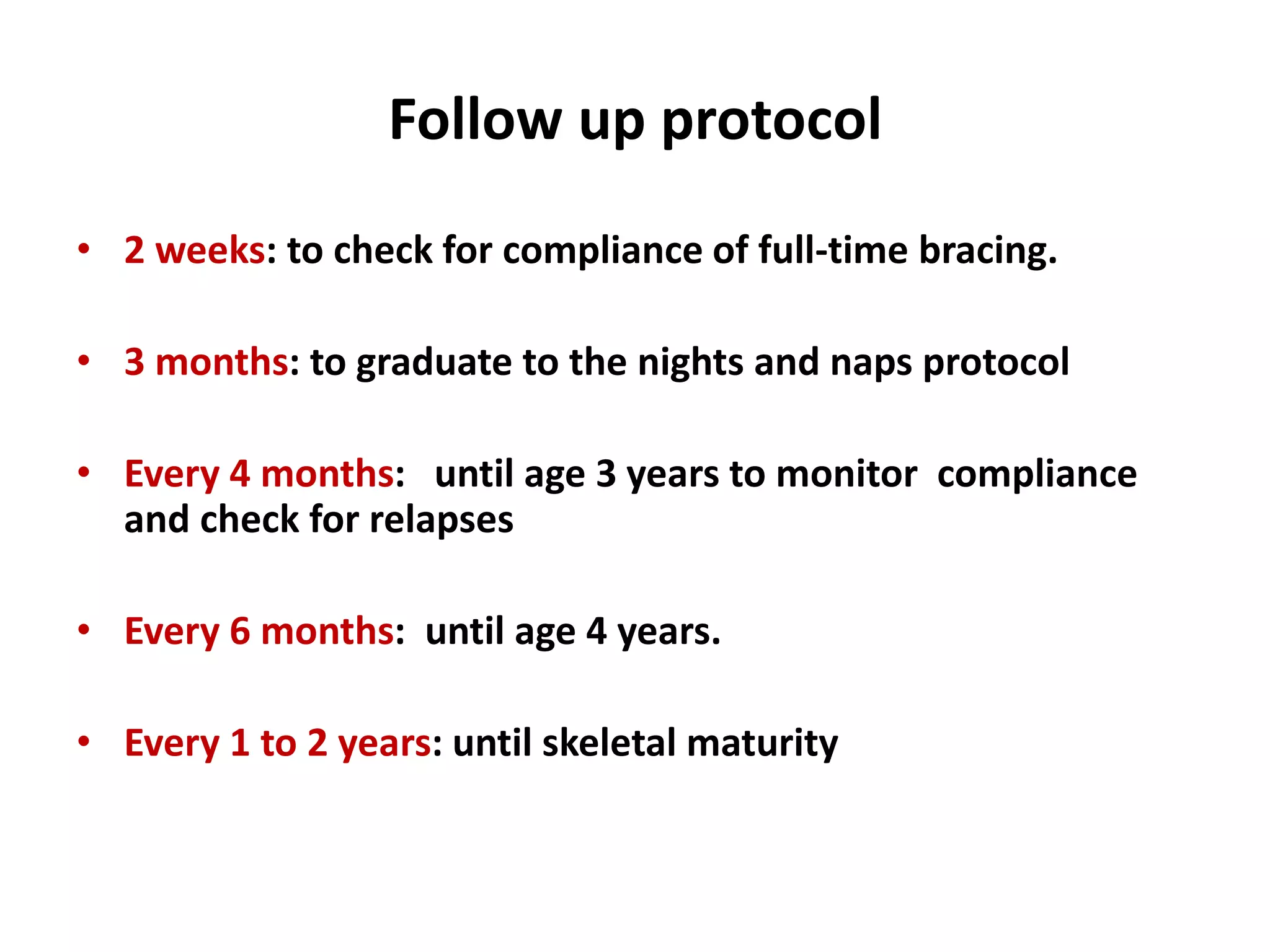 Follow up protocol
• 2 weeks: to check for compliance of full-time bracing.
• 3 months: to graduate to the nights and naps protocol
• Every 4 months: until age 3 years to monitor compliance
and check for relapses
• Every 6 months: until age 4 years.
• Every 1 to 2 years: until skeletal maturity
 