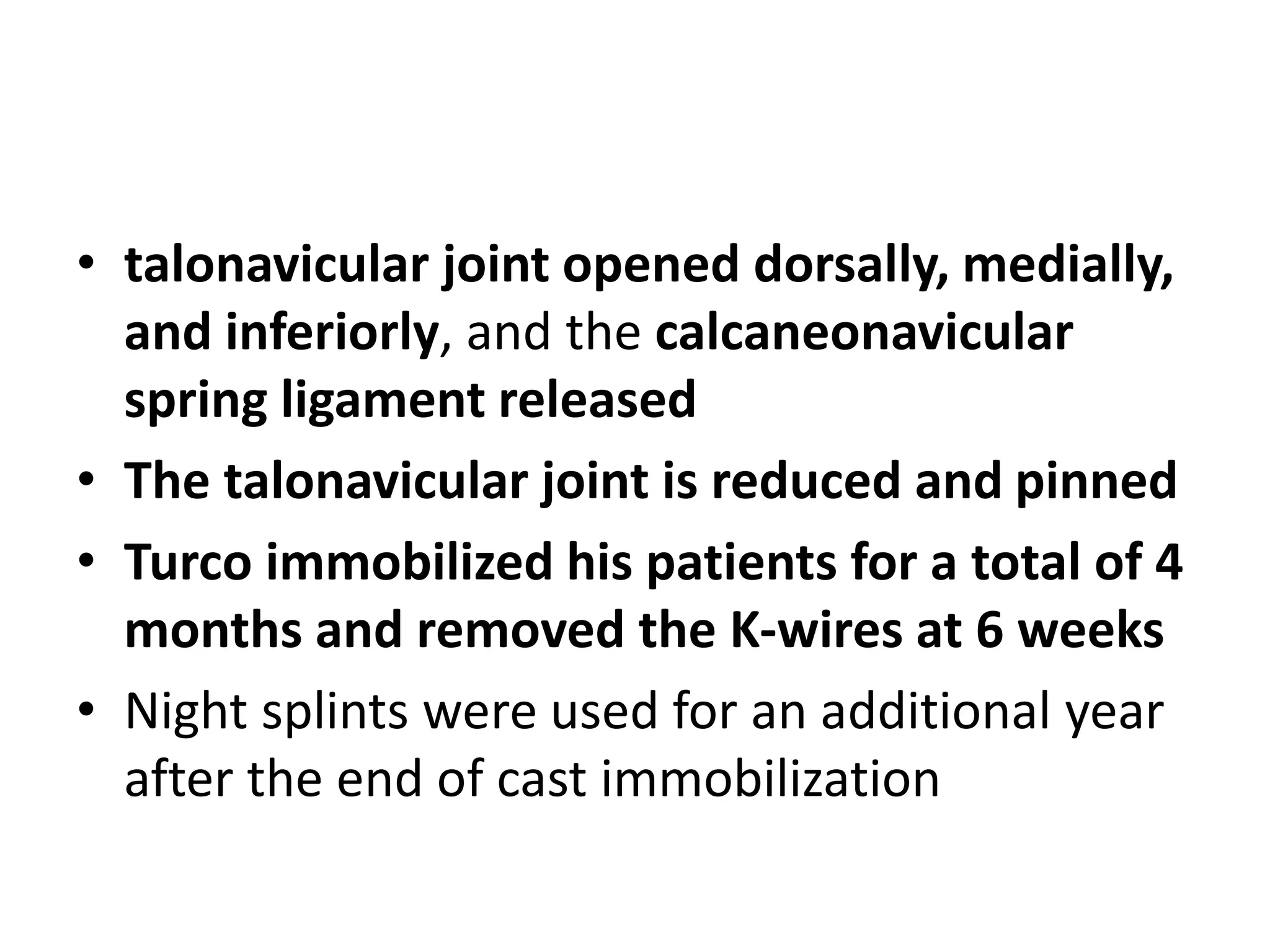 • talonavicular joint opened dorsally, medially,
and inferiorly, and the calcaneonavicular
spring ligament released
• The talonavicular joint is reduced and pinned
• Turco immobilized his patients for a total of 4
months and removed the K-wires at 6 weeks
• Night splints were used for an additional year
after the end of cast immobilization
 