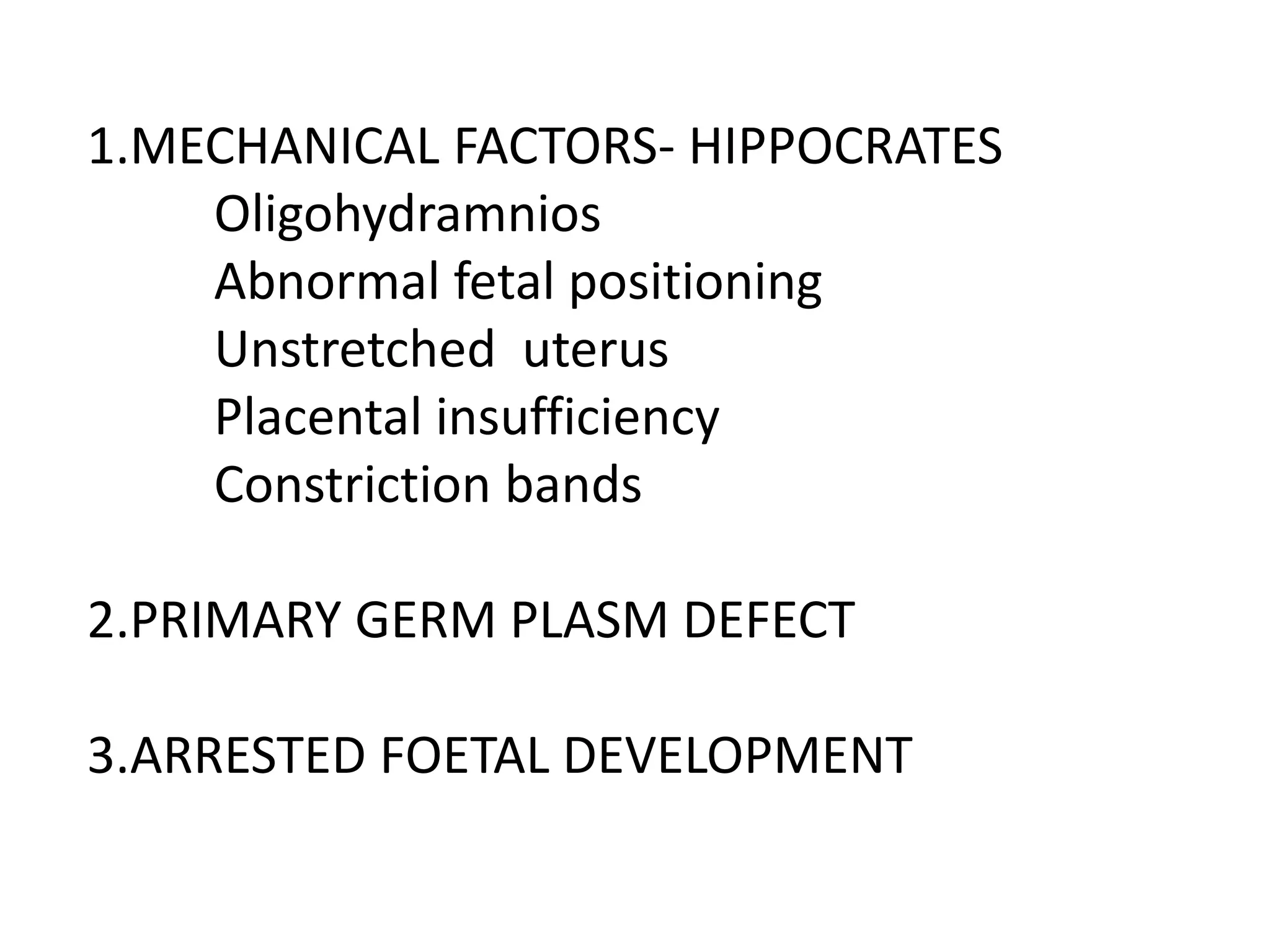 1.MECHANICAL FACTORS- HIPPOCRATES
Oligohydramnios
Abnormal fetal positioning
Unstretched uterus
Placental insufficiency
Constriction bands
2.PRIMARY GERM PLASM DEFECT
3.ARRESTED FOETAL DEVELOPMENT
 