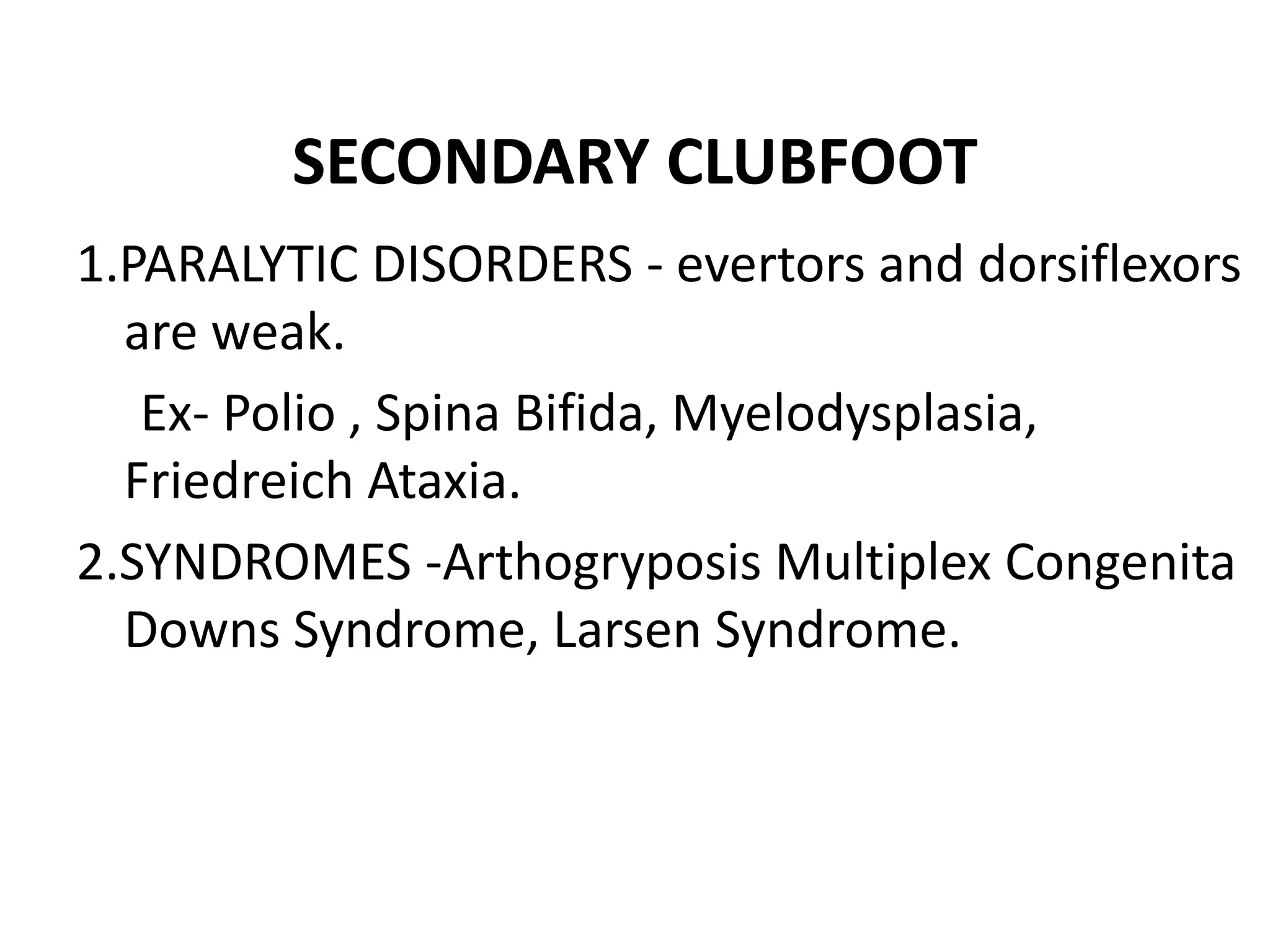 SECONDARY CLUBFOOT
1.PARALYTIC DISORDERS - evertors and dorsiflexors
are weak.
Ex- Polio , Spina Bifida, Myelodysplasia,
Friedreich Ataxia.
2.SYNDROMES -Arthogryposis Multiplex Congenita
Downs Syndrome, Larsen Syndrome.
 