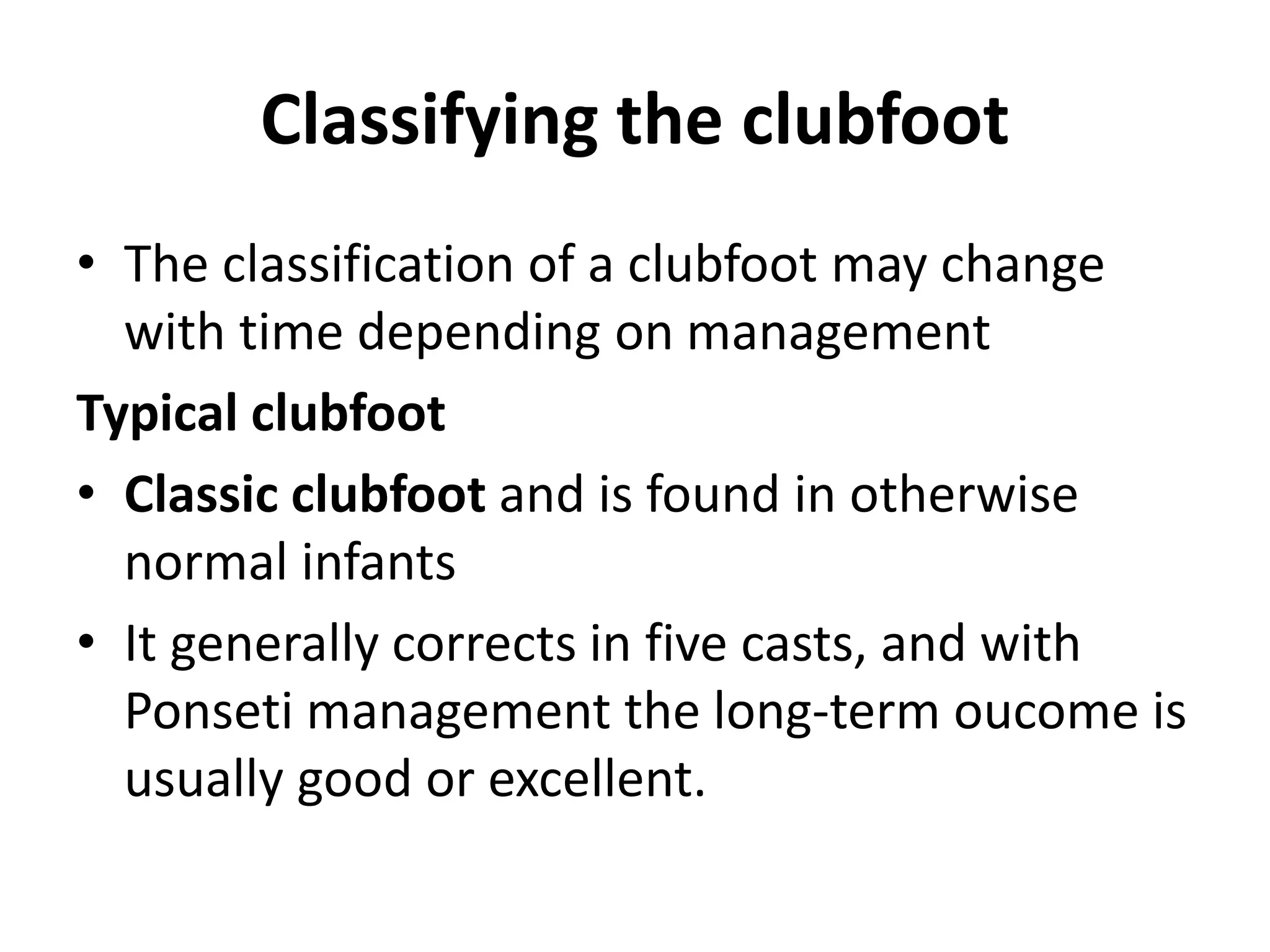 Classifying the clubfoot
• The classification of a clubfoot may change
with time depending on management
Typical clubfoot
• Classic clubfoot and is found in otherwise
normal infants
• It generally corrects in five casts, and with
Ponseti management the long-term oucome is
usually good or excellent.
 