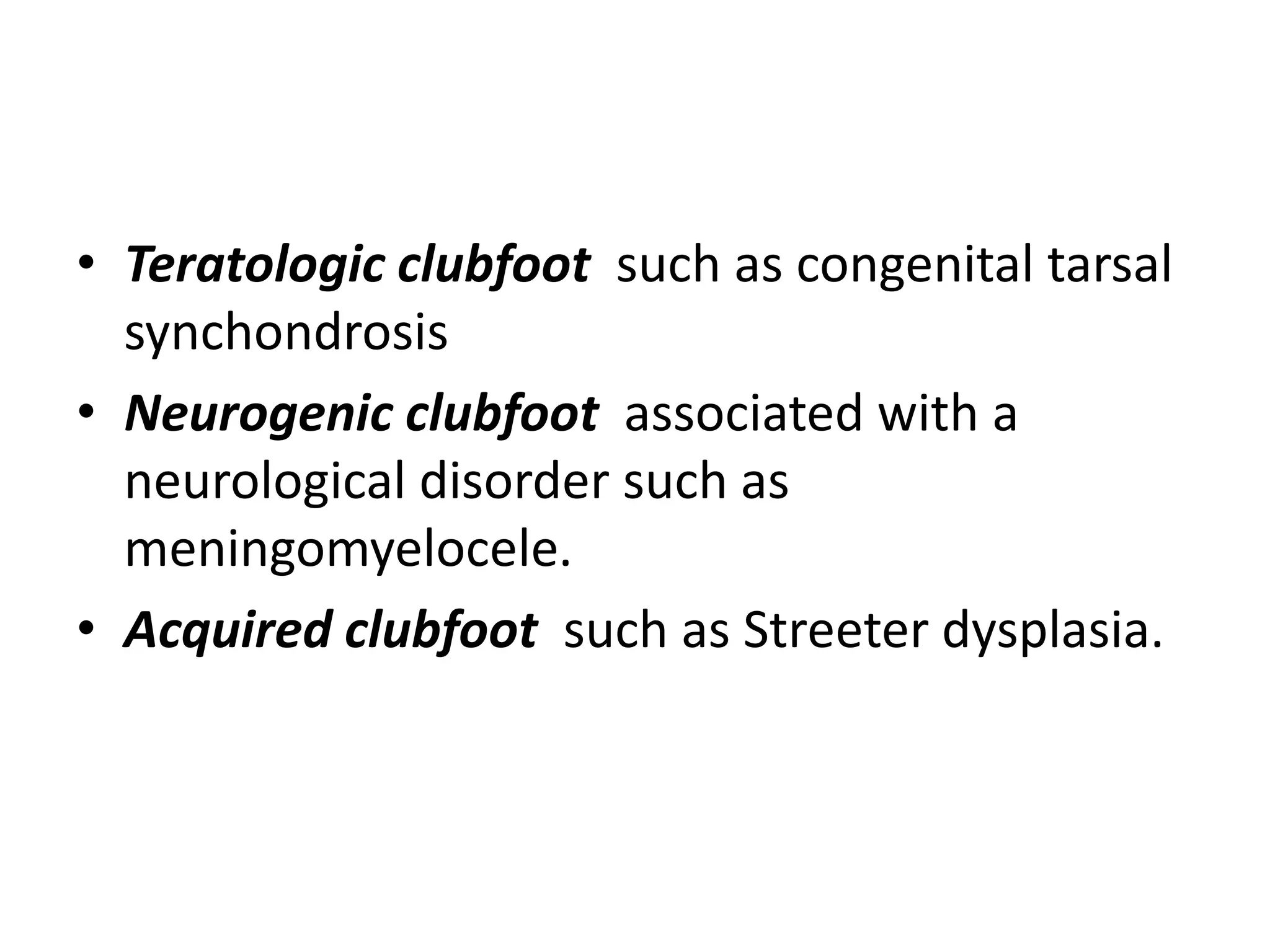 • Teratologic clubfoot such as congenital tarsal
synchondrosis
• Neurogenic clubfoot associated with a
neurological disorder such as
meningomyelocele.
• Acquired clubfoot such as Streeter dysplasia.
 